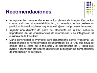 Recomendaciones Incorporar las recomendaciones a los planes de integración de los cursos, así como al material didáctico, expresadas por las profesoras participantes en los pilotos o que se extrajeron del proceso de avalúo. Impartir una directriz de parte del Decanato de la FAE sobre la importancia de las competencias de información y su integración al currículo de la Facultad. Darle continuidad al Proyecto para desarrollarlo como Programa. Es indispensable el nombramiento de un profesor de la FAE que sirva de enlace con el resto de la facultad y el bibliotecario de CI para que ayude a identificar profesores dispuestos a integrar las competencias de información al currículo. 