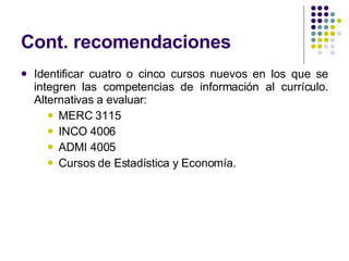 Cont. recomendaciones  Identificar cuatro o cinco cursos nuevos en los que se integren las competencias de información al currículo. Alternativas a evaluar: MERC 3115  INCO 4006  ADMI 4005 Cursos de Estadística y Economía. 