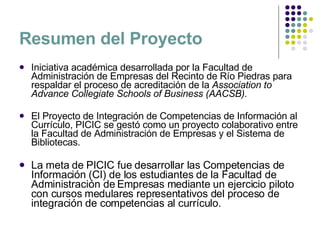 Resumen del Proyecto Iniciativa académica desarrollada por la Facultad de Administración de Empresas del Recinto de Río Piedras para respaldar el proceso de acreditación de la  Association to Advance Collegiate Schools of Business (AACSB).  El Proyecto de Integración de Competencias de Información al Currículo, PICIC se gestó como un proyecto colaborativo entre la Facultad de Administración de Empresas y el Sistema de Bibliotecas.  La meta de PICIC fue desarrollar las Competencias de Información (CI) de los estudiantes de la Facultad de Administración de Empresas mediante un ejercicio piloto con cursos medulares representativos del proceso de  integración de competencias al currículo. 