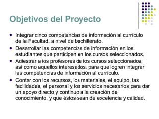 Objetivos del Proyecto Integrar cinco competencias de información al currículo de la Facultad, a nivel de bachillerato. Desarrollar las competencias de información en los estudiantes que participen en los cursos seleccionados. Adiestrar a los profesores de los cursos seleccionados, así como aquellos interesados, para que logren integrar las competencias de información al currículo. Contar con los recursos, los materiales, el equipo, las facilidades, el personal y los servicios necesarios para dar un apoyo directo y continuo a la creación de conocimiento, y que éstos sean de excelencia y calidad. 