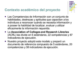 Contexto académico del proyecto Las Competencias de Información son un conjunto de habilidades, destrezas y aptitudes que capacitan a los individuos a reconocer cuándo se necesita información y a poseer la habilidad de localizar, evaluar y utilizar eficazmente la información requerida. La  Association of Colleges and Research Libraries  ( ACRL) las divide en 5 estándares, 22 competencias y 87 indicadores de ejecución. Nuestro proyecto adoptó este modelo y preparó un documento de referencia compuesto de  5 estándares, 20 competencias y 38 indicadores de ejecución. 
