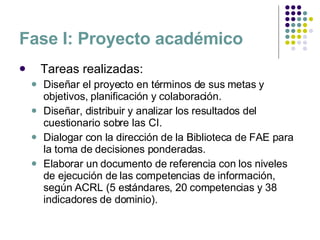 Fase I: Proyecto académico Tareas realizadas: Diseñar el proyecto en términos de sus metas y objetivos, planificación y colaboración. Diseñar, distribuir y analizar los resultados del cuestionario sobre las CI. Dialogar con la dirección de la Biblioteca de FAE para la toma de decisiones ponderadas. Elaborar un documento de referencia con los niveles de ejecución de las competencias de información, según ACRL (5 estándares, 20 competencias y 38 indicadores de dominio). 