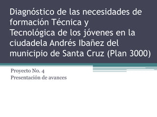Diagnóstico de las necesidades de
formación Técnica y
Tecnológica de los jóvenes en la
ciudadela Andrés Ibañez del
municipio de Santa Cruz (Plan 3000)
Proyecto No. 4
Presentación de avances
 