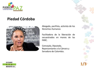 Piedad Córdoba
                 Abogada, pacifista, activista de los
                 Derechos Humanos

                 Facilitadora de la liberación de
                 secuestrados en manos de las
                 FARC.

                 Concejala, Diputada,
                 Representante a la Cámara y
                 Senadora de Colombia.
 