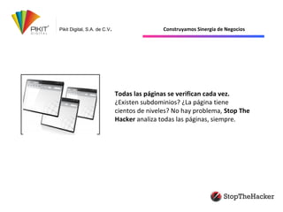 Pikit Digital, S.A. de C.V. Construyamos Sinergia de Negocios
Todas las páginas se verifican cada vez.
¿Existen subdominios? ¿La página tiene
cientos de niveles? No hay problema, Stop The
Hacker analiza todas las páginas, siempre.
 