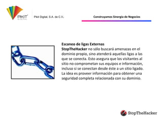 Pikit Digital, S.A. de C.V. Construyamos Sinergia de Negocios
Escaneo de ligas Externas
StopTheHacker no sólo buscará amenazas en el
dominio propio, sino atenderá aquellas ligas a las
que se conecta. Esto asegura que los visitantes al
sitio no comprometan sus equipos e información,
incluso si se conectan desde éste a un sitio ligado.
La idea es proveer información para obtener una
seguridad completa relacionada con su dominio.
 