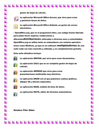 gestor de hojas de cálculo.
La aplicación Microsoft Office Access, que sirve para crear
y gestionar bases de datos.
La aplicación Microsoft Office Outlook, un gestor de correo
electrónico.
- OpenOffice.org, que es el programario libre, con código fuente liberado
para poder hacer mejoras, traducciones y
diferentesdistribuciones enfocadas a diversos usos y comunidades.
OpenOffice.org se utiliza tanto en ordenadores con sistema operativo
Linux como Windows, ya que es un software

multiplataforma. Es una

suite cada vez más conocida y utilizada, y es completamente gratuita.
Esta suite ofimática incluye:
La aplicación WRITER, que sirve para crear documentos..
La aplicación CALC que es un completo gestor de hojas de
cálculo.
La aplicación IMPRESS que sirve para crear
presentaciones multimedia muy efectivas.
La aplicación DRAW con el que podremos realizar gráficos,
dibujos 3D y efectos especiales.
La aplicación BASE, módulo de base de datos.
La aplicación MATH, editor de fórmulas matemáticas.

Nombre: Pilar Albán

 