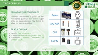 PRIMARIAS/ NO RECARGABLES
• Generan electricidad a partir de las
reacciones químicas que tienen lugar
entre las sustancias que hay dentro de
ellas. No son recargables.
PILAS ALCALINAS
• Ánodo: Zinc pulverizado
• Cátodo: Dióxido de manganeso (MnO2)
• Electrolito: Alcalino: hidróxido de
potasio (KOH)
TIPOS DE PILAS
Botón
AA/ AAA
C/ D
6V/ 9V
 