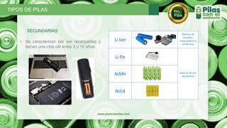 SECUNDARIAS
• Se caracterizan por ser recargables y
tienen una vida útil entre 3 y 10 años.
TIPOS DE PILAS
Li Ion
Baterías de
celulares,
computadores y
periféricos
Li Po
Baterías de uso
domésticos
NiMh
NiCd
 