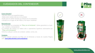 Como Ubicarlo?
•Ubícalo sobre una superficie plana.
•Debe estar aislado del sol y la humedad.
•Evita que se viertan líquidos y/o basura en el contenedor.
•Ubícalo en un lugar de alto tráfico y de mayor visibilidad.
Recuerda que:
•El contenedor es propiedad de “Pilas con el Ambiente”: debes garantizar su buen
uso, cuidado y manipulación.
•La entrega del residuo se realiza solo a operadores logísticos autorizados por
“Pilas con el Ambiente”
•Informa cualquier cambio de contacto: celular, correo, etc.
Contacto:
Puedes solicitar servicios de Pilas con el Ambiente a través de nuestra Página
web: www.pilascolombia.com/contactenos
CUIDADADOS DEL CONTENEDOR
 