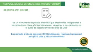 “Es un instrumento de política ambiental que extiende las obligaciones a
los productores, física y/o financieramente, respecto a sus productos en
la etapa de posconsumo de su ciclo de vida”
En promedio al año se generan 3.500 toneladas de residuos de pilas en el
país (80% pilas y 20% acumuladores)
RESPONSABILIDAD EXTENDIDA DEL PRODUCTOR REP
DECRETO 4741 DE 2005
 