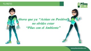 TU RETO
Ahora que ya “Actúas en Positivo”
no olvides estar
“Pilas con el Ambiente”
 