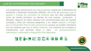 ¿QUÉ ES UN PROGRAMA POSCONSUMO?
Los programas posconsumo son una estrategia creada por el Ministerio de
Ambiente y Desarrollo Sostenible (MADS), con el fin de garantizar que la
gestión y manejo de corrientes de residuos que han sido establecidas
como de interés prioritario se efectúe de una manera productiva y
eficiente. Algunos de éstos residuos son convencionales pero de manejo
complejo y otros son residuos peligrosos, y se deben separar y entregar
por el consumidor final en plan posconsumo porque no pueden mezclarse
con los residuos que van al relleno sanitario. Los residuos son enviados a
instalaciones que permiten llevar a cabo un aprovechamiento,
valorización, tratamiento o disposición final adecuada.
 