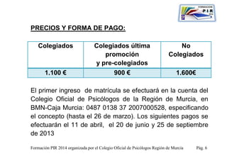 PRECIOS Y FORMA DE PAGO:

    Colegiados                    Colegiados última                            No
                                     promoción                             Colegiados
                                  y pre-colegiados
       1.100 €                               900 €                             1.600€

El primer ingreso de matrícula se efectuará en la cuenta del
Colegio Oficial de Psicólogos de la Región de Murcia, en
BMN-Caja Murcia: 0487 0138 37 2007000528, especificando
el concepto (hasta el 26 de marzo). Los siguientes pagos se
efectuarán el 11 de abril, el 20 de junio y 25 de septiembre
de 2013

Formación PIR 2014 organizada por el Colegio Oficial de Psicólogos Región de Murcia     Pág. 6
 