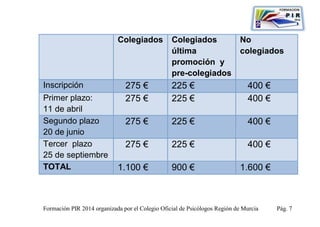 Colegiados           Colegiados                No
                                                 última                    colegiados
                                                 promoción y
                                                 pre-colegiados
Inscripción                    275 €             225 €                        400 €
Primer plazo:                  275 €             225 €                        400 €
11 de abril
Segundo plazo                  275 €             225 €                        400 €
20 de junio
Tercer plazo                   275 €             225 €                        400 €
25 de septiembre
TOTAL                       1.100 €              900 €                     1.600 €



Formación PIR 2014 organizada por el Colegio Oficial de Psicólogos Región de Murcia   Pág. 7
 