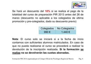 Se hará un descuento del 10% si se realiza el pago de la
totalidad del curso de preparación PIR 2013 antes del 26 de
marzo (descuento no aplicable a los colegiados de última
promoción y pre-colegiados, dado su descuento previo)

                                      Colegiados            No Colegiados
                                        990 €                  1.440 €

Nota: El curso solo se iniciará si a la fecha de inicio
contamos con suficientes alumnos matriculados. En caso de
que no pueda realizarse el curso se procederá a realizar la
devolución de la inscripción realizada. Si la formación se
realiza no se devolverán las cuotas abonadas.

Formación PIR 2014 organizada por el Colegio Oficial de Psicólogos Región de Murcia   Pág. 8
 