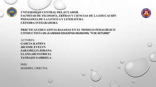 UNIVERSIDAD CENTRAL DEL ECUADOR
FACULTAD DE FILOSOFÍA, LETRAS Y CIENCIAS DE LA EDUCACIÓN
PEDAGOGÍA DE LA LENGUA Y LITERATURA
CÁTEDRA INTEGRADORA
PRÁCTICAS EDUCATIVAS BASADAS EN EL MODELO PEDAGÓGICO
CONDUCTISTA EN LA UNIDAD EDUCATIVA MUNICIPAL “9 DE OCTUBRE”
AUTORES:
GARCIA KATHYA
JÁCOME EVELYN
JARAMILLO JOHANA
LLANGARI PATRICIA
TANDAZO GABRIELA
PHD:
MARIBEL URRUTIA
 