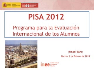 PISA 2012
Programa para la Evaluación
Internacional de los Alumnos

Ismael Sanz
Murcia, 6 de febrero de 2014

 