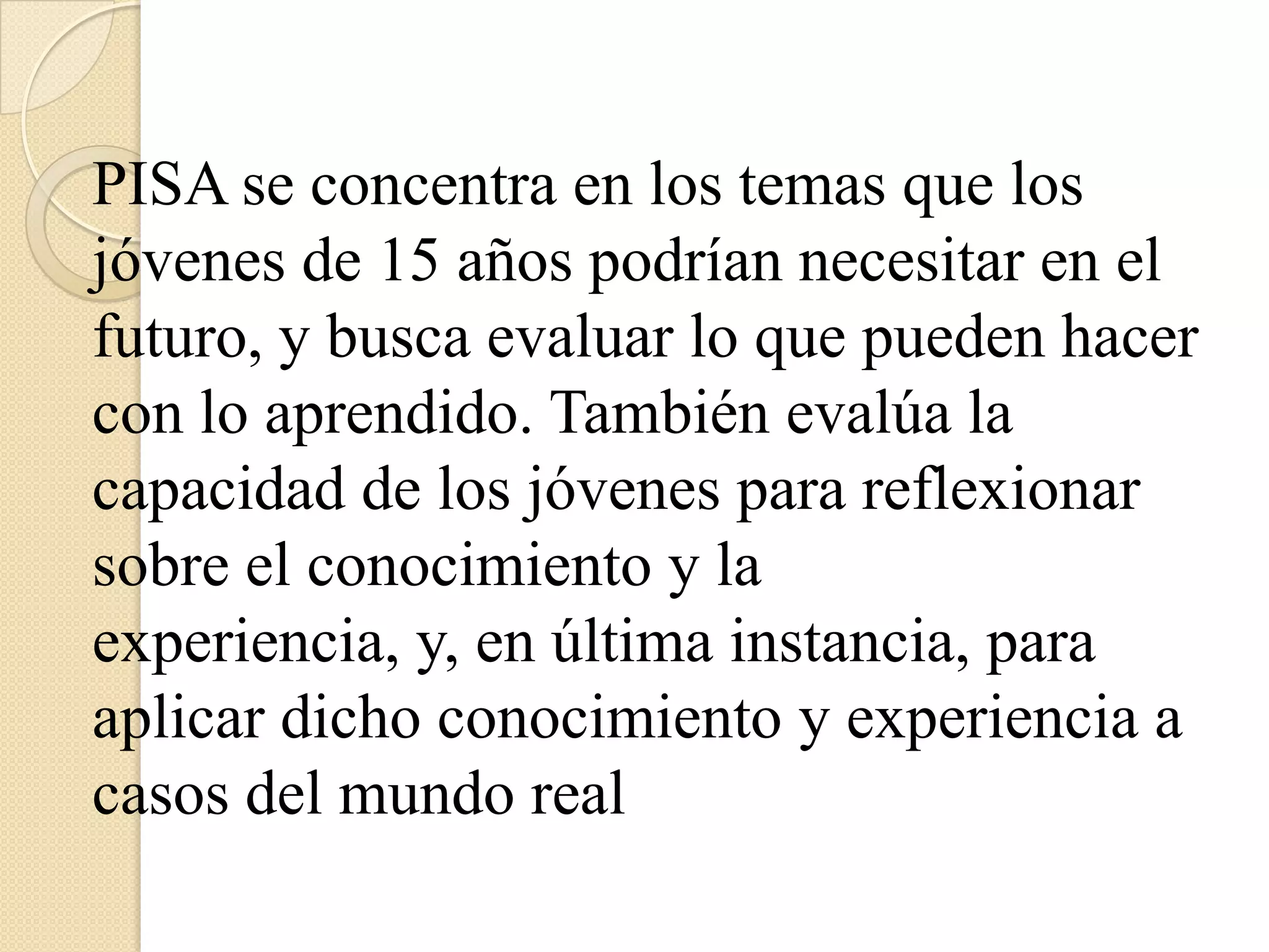 LOS EXAMENESLos exámenes utilizados en el proceso de evaluación no requieren otra cosa que papel y lápiz y cada estudiante cuenta con dos horas para responderlo.Cada examen es una combinación de preguntas directas con una única respuesta correcta y preguntas que requieren que los estudiantes elaboren sus propiasrespuestasLAS PREGUNTASAdemás del examen propiamente dicho, los  estudiantes deben responder un cuestionario en el que se les hacen preguntas sobre sí mismos y sobre sus hogares.CUESTIONARIO