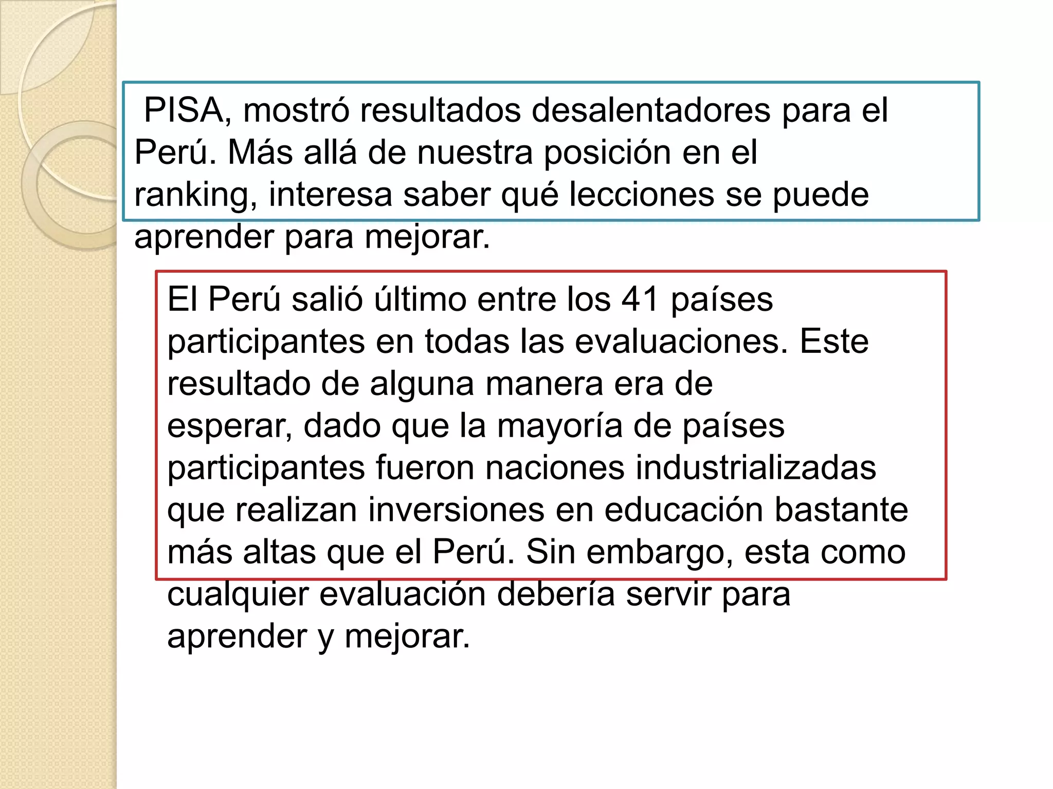 RESULTADOS DE LA PRUEBA PISA A NIVEL MUNDIALAmérica Latina queda atrás por debajo del promedio mundial. Se nota que los países desarrollados llevan ventajas, luego vienen los países del Asia del este, en el pacífico básicamente los tigres asiáticos y luego vienen los países de América Latina. Lo que llama la atención que en el año 1960 América Latina estaba por encima de Asia en cuanto  al número de años que tenía la fuerza laboral, en el año 2000 estaba más o menos un año por debajo, es decir los tigres asiáticos levantaron mucho la educación, América Latina aumentó pero no tanto y ha quedado atrás.PARTICIPACION DE PERÚ EN LAS EVALUACIONES PISADe los 43 países participantes en el Programa Internacional de Evaluación de Estudiantes de la OCDE (PISA 2001), Perú fue el único donde más de la mitad (54, 1%) se ubicó en el nivel más bajo de la escala establecida, cuando el promedio regional fue de 27,2 y el promedio OCDE de 6,0%. Algo más, esta evaluación internacional reveló en toda su crudeza las deficiencias de la educación estatal o pública peruana. Con palabras de IdelVexler: "El rendimiento en las instituciones educativas públicas es inferior al del sector privado, lo que evidencia la persistencia de un problema de equidad. Los estudiantes de sectores socio-económicos de menores ingresos reciben una educación de calidad inferior. Ninguno de los estudiantes peruanos de centros educativos estatales alcanza el nivel 4, aunque solo el 6% de estudiantes de centros educativos no estatales sí lo logran. A nivel nacional, alrededor del 6% de los estudiantes se desempeñan al menos en el Nivel 3, pero cerca del 26% corresponde a estudiantes de centros educativos no estatales y solo el 2% a estudiantes de centros educativos públicos" .