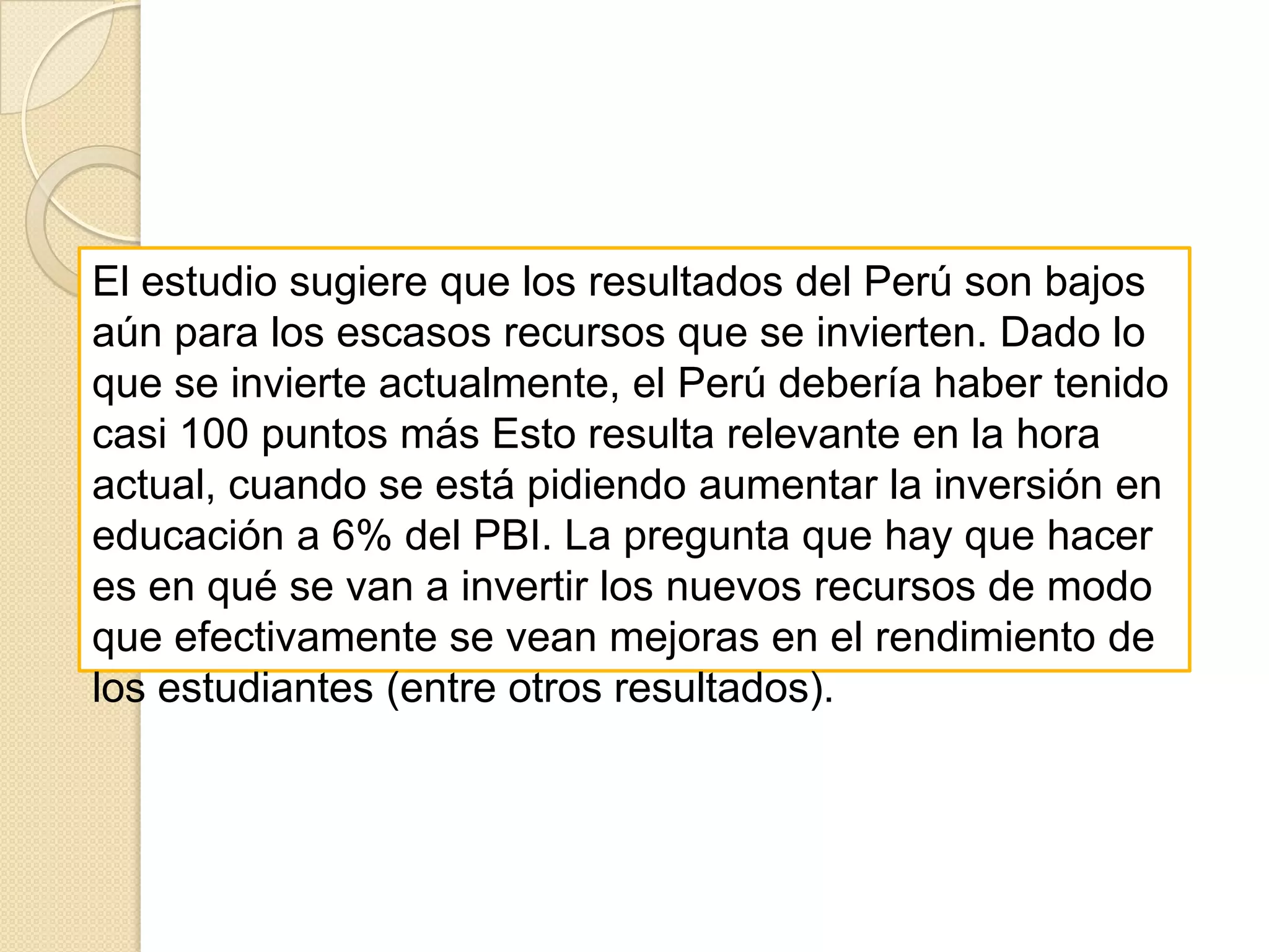 En PISA 2000 se puso énfasis en comprensión de lectura, y para ello se definieron cinco niveles de rendimiento. En el más alto se encontró a muy pocos estudiantes peruanos; redondeando, la cifra es 0%. Este es un resultado preocupante pues sugiere que nuestra elite es más pequeña de lo que mucha gente piensa. Por otro lado, 26% de los estudiantes peruanos se encontró en el nivel elemental de lectura, y por tanto demuestran serias dificultades en el uso de la lectura como una herramienta de aprendizaje. Más grave aún es que 54% de los estudiantes se encuentran por debajo de este nivel. Este resultado sugiere que 80% de nuestra población estudiantil tiene serias dificultades para entender textos sencillos (podemos pensar en noticias en los diarios, indicaciones en las medicinas, o propuestas para planes de gobierno). 