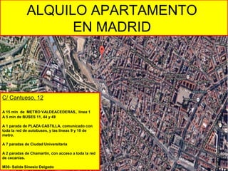 ALQUILO APARTAMENTO
EN MADRID
C/ Cantueso, 12
A 15 min de METRO VALDEACEDERAS, línea 1
A 5 min de BUSES 11, 44 y 49
A 1 parada de PLAZA CASTILLA, comunicado con
toda la red de autobuses, y las líneas 9 y 10 de
metro.
A 7 paradas de Ciudad Universitaria
A 2 paradas de Chamartín, con acceso a toda la red
de cecanías.
M30- Salida Sinesio Delgado
 