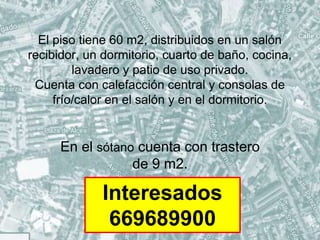 El piso tiene 60 m2, distribuidos en un salón
recibidor, un dormitorio, cuarto de baño, cocina,
lavadero y patio de uso privado.
Cuenta con calefacción central y consolas de
frío/calor en el salón y en el dormitorio.
En el sótano cuenta con trastero
de 9 m2.
Interesados
669689900
 
