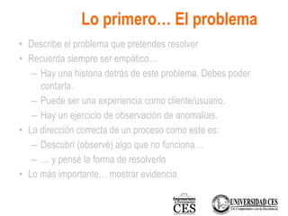 Lo primero… El problema
• Describe el problema que pretendes resolver
• Recuerda siempre ser empático…
– Hay una historia detrás de este problema. Debes poder
contarla.
– Puede ser una experiencia como cliente/usuario.
– Hay un ejercicio de observación de anomalías.
• La dirección correcta de un proceso como este es:
– Descubrí (observé) algo que no funciona…
– … y pensé la forma de resolverlo
• Lo más importante… mostrar evidencia
 