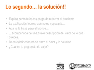 Lo segundo… la solución!!
• Explica cómo te haces cargo de resolver el problema.
• La explicación técnica aun no es necesaria…
• Acá va la frase para el bronce…
• …acompañada de una breve descripción del valor de lo que
ofreces.
• Debe existir coherencia entre el dolor y la solución
• ¿Cuál es tu propuesta de valor?
 