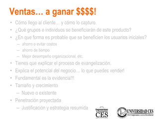 Ventas… a ganar $$$$!
• Cómo llego al cliente… y cómo lo capturo.
• ¿Qué grupos o individuos se beneficiarán de este producto?
• ¿En que forma es probable que se beneficien los usuarios iniciales?
– ahorro o evitar costos
– ahorro de tiempo
– Mejor desempeño organizacional, etc.
• Tienes que explicar el proceso de evangelización.
• Explica el potencial del negocio… lo que puedes vender!
• Fundamental es la evidencia!!!
• Tamaño y crecimiento
– Nuevo o existente
• Penetración proyectada
– Justificación y estrategia resumida
 