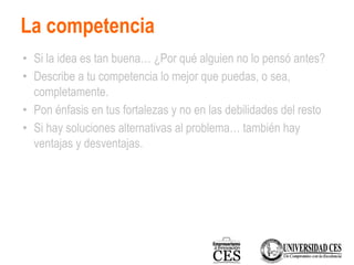 La competencia
• Si la idea es tan buena… ¿Por qué alguien no lo pensó antes?
• Describe a tu competencia lo mejor que puedas, o sea,
completamente.
• Pon énfasis en tus fortalezas y no en las debilidades del resto
• Si hay soluciones alternativas al problema… también hay
ventajas y desventajas.
 