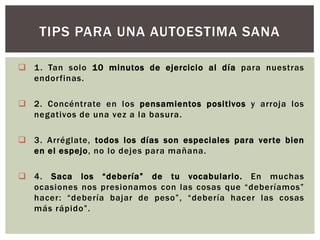TIPS PARA UNA AUTOESTIMA SANA
 1 . Tan solo 10 minutos de ejercicio al día para nuestras
endorfinas.
 2. Concéntrate en los pensamientos positivos y arroja los
negativos de una vez a la basura.

 3. Arréglate, todos los días son especiales para verte bien
en el espejo, no lo dejes para mañana.
 4. Saca los “debería” de tu vocabulario. En muchas
ocasiones nos presionamos con las cosas que “deberíamos”
hacer: “debería bajar de peso”, “debería hacer las cosas
más rápido”.

 
