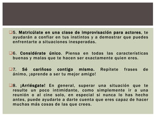 5. Matricúlate en una clase de improvisación para actores, te
ayudarán a confiar en tus instintos y a demostrar que puedes
enfrentarte a situaciones inesperadas.
6. Considérate único. Piensa en todas las características
buenas y malas que te hacen ser exactamente quien eres.
7. Sé cariñoso contigo mismo.
ánimo, ¡aprende a ser tu mejor amigo!

Repítete

frases

de

8. ¡Arriésgate! En general, superar una situación que te
resulte un poco intimidante, como simplemente ir a una
reunión o al cine solo, en especial si nunca lo has hecho
antes, puede ayudarte a darte cuenta que eres capaz de hacer
muchas más cosas de las que crees.

 