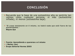 CONCLUSIÓN
 Recuerda que la base de una autoestima alta es sentirte tan
valioso como cualquier persona, ni más (autoestima
inflada), ni menos (autoestima baja).
 “Si crees totalmente en ti mismo, no habrá nada que esté fuera de tus
posibilidades.”
Wayne Dye

 Fuente: A prendiendo a qu ererse a sí m ismo
 ( Walter ríso)
 Grupo Editorial Norma 2003

 