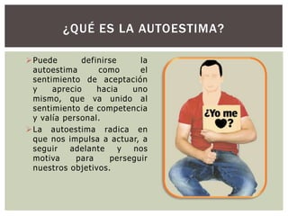 ¿QUÉ ES LA AUTOESTIMA?
 Puede
definirse
la
autoestima
como
el
sentimiento de aceptación
y
aprecio
hacia
uno
mismo, que va unido al
sentimiento de competencia
y valía personal.
 La autoestima radica en
que nos impulsa a actuar, a
seguir
adelante
y
nos
motiva
para
perseguir
nuestros objetivos.

 
