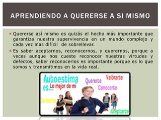 APRENDIENDO A QUERERSE A SI MISMO
 Quererse así mismo es quizás el hecho más importante que
garantiza nuestra supervivencia en un mundo complejo y
cada vez mas difícil de sobrellevar.
 Es saber aceptarnos, reconocernos, y querernos, porque a
veces aunque nos cueste reconocer nuestras virtudes y
defectos, saber reconocerlos es importante porque es lo que
somos y transmitimos en la vida real.

 