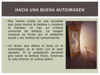 HACIA UNA BUENA AUTOIMAGEN
 Nos hemos criado en una sociedad
que justa mucho la belleza y condena
la fealdad, no hay un criterio
universal de belleza. La imagen
corporal se forma por el ambiente
social y los medios de comunicación.
 Un factor que define el éxito en la
autoimagen es el éxito con el sexo
opuesto. Si la aceptación personal
gira sobre la belleza física, entonces
la vida interior se vuelve pobre.

 