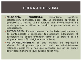 BUENA AUTOESTIMA
 FILOSOFÍA
HEDONISTA:
Hedonismo
significa,
satisfacción, bienestar, gozo, etc. Es imposible aprender a
quererte a ti mismo si no aceptas vivir intensamente, de
modo que vas a utilizar el modo de pensar monótono e
inconsciente.
 AUTOELOGIO: Es una manera de hablarte positivamente,
de contemplarte y reconocer tus acciones adecuadas; el
autoelogio se puede entender como si se tratara de un
elogio a otros, sólo dirigido a uno mismo.
 AUTORRECOMPENSA: Es otra manera de expresarse
afecto. Es el proceso por el cual nos administramos
estímulos positivos y hay que recordar que no se puede
dejar para mañana lo que puedes hacer hoy.

 
