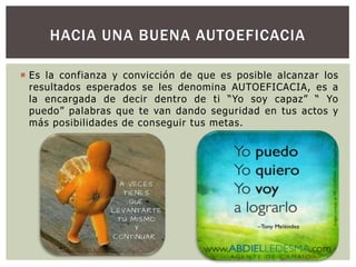 HACIA UNA BUENA AUTOEFICACIA
 Es la confianza y convicción de que es posible alcanzar los
resultados esperados se les denomina AUTOEFICACIA, es a
la encargada de decir dentro de ti “Yo soy capaz” “ Yo
puedo” palabras que te van dando seguridad en tus actos y
más posibilidades de conseguir tus metas.

 
