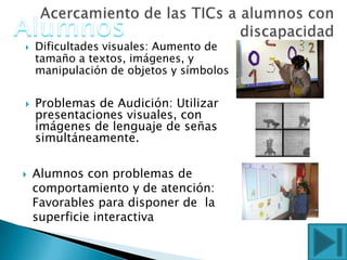  Dificultades visuales: Aumento de
tamaño a textos, imágenes, y
manipulación de objetos y símbolos
 Problemas de Audición: Utilizar
presentaciones visuales, con
imágenes de lenguaje de señas
simultáneamente.
 Alumnos con problemas de
comportamiento y de atención:
Favorables para disponer de la
superficie interactiva
 