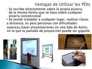 • Se escribe directamente sobre la propia pizarra,
de la misma forma que se hace sobre cualquier
pizarra convencional
• Se puede trasladar a cualquier lugar, realizar clases
a distancia, es para personas con dificultades
motrices,hacer presentaciones en una Sala de Actos,
en la que la pantalla de proyección puede ser gigante
 