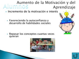  Incremento de la motivación e interés
 Favoreciendo la autoconfianza y
desarrollo de habilidades sociales
 Repasar los conceptos cuantas veces
quieran
 