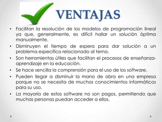 VENTAJAS
• Facilitan la resolución de los modelos de programación lineal
  ya que, generalmente, es difícil hallar un solución óptima
  manualmente.
• Disminuyen el tiempo de espera para dar solución a un
  problema especifico relacionado al tema.
• Son herramientas útiles que facilitan el procesos de enseñanza-
  aprendizaje en la educación.
• Se hace sencilla la comprensión para el uso de los software.
• Pueden llegar a disminuir la mano de obra en una empresa
  porque no se necesita de muchos conocimientos informáticos
  para su uso.
• La mayoría de estos software no son pagos, permitiendo que
  muchas personas puedan acceder a ellos.
 