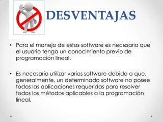 DESVENTAJAS

• Para el manejo de estos software es necesario que
  el usuario tenga un conocimiento previo de
  programación lineal.

• Es necesario utilizar varios software debido a que,
  generalmente, un determinado software no posee
  todas las aplicaciones requeridas para resolver
  todos los métodos aplicables a la programación
  lineal.
 