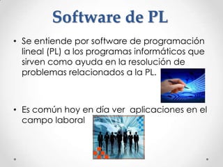 Software de PL
• Se entiende por software de programación
  lineal (PL) a los programas informáticos que
  sirven como ayuda en la resolución de
  problemas relacionados a la PL.



• Es común hoy en día ver aplicaciones en el
  campo laboral
 