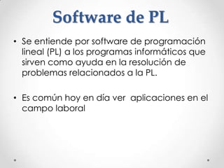 Software de PL
• Se entiende por software de programación
  lineal (PL) a los programas informáticos que
  sirven como ayuda en la resolución de
  problemas relacionados a la PL.

• Es común hoy en día ver aplicaciones en el
  campo laboral
 