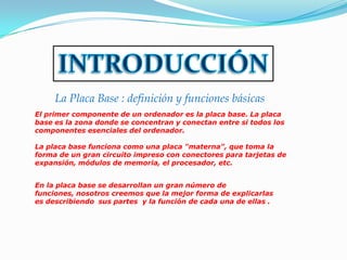 La Placa Base : definición y funciones básicas
El primer componente de un ordenador es la placa base. La placa
base es la zona donde se concentran y conectan entre si todos los
componentes esenciales del ordenador.

La placa base funciona como una placa "materna", que toma la
forma de un gran circuito impreso con conectores para tarjetas de
expansión, módulos de memoria, el procesador, etc.


En la placa base se desarrollan un gran número de
funciones, nosotros creemos que la mejor forma de explicarlas
es describiendo sus partes y la función de cada una de ellas .
 