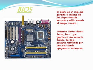 El BIOS es un chip que
permite el manejo de
los dispositivos de
entrada y salida cuando
el equipo arranca.


Conserva ciertos datos:
fecha, hora… que
guarda en una memoria
CMOS, de bajo
consumo mantenida por
una pila cuando
apagamos el ordenador.
 