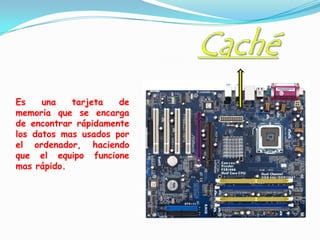 Es    una   tarjeta   de
memoria que se encarga
de encontrar rápidamente
los datos mas usados por
el ordenador, haciendo
que el equipo funcione
mas rápido.
 
