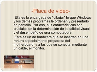 -Placa de video-
Ella es la encargada de "dibujar" lo que Windows
y los demás programas le ordenan y presentarlo
en pantalla. Por eso, sus características son
cruciales en la determinación de la calidad visual
y el desempeño de una computadora.
Esta es un de hardware que se insertan en una
ranura especialmente preparada del
motherboard, y a las que se conecta, mediante
un cable, el monitor.
 